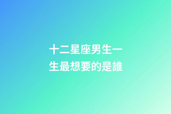 十二星座男生一生最想要的是誰-第1張-星座運勢-玄機派
