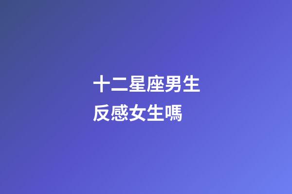 十二星座男生反感女生嗎-第1張-星座運(yùn)勢(shì)-玄機(jī)派