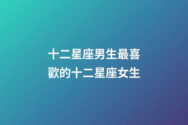 十二星座男生最喜歡的十二星座女生-第1張-星座運勢-玄機派