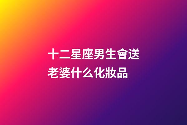 十二星座男生會送老婆什么化妝品-第1張-星座運勢-玄機派