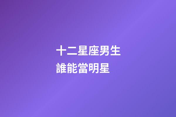 十二星座男生誰能當明星-第1張-星座運勢-玄機派