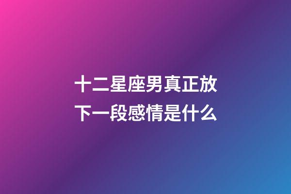 十二星座男真正放下一段感情是什么-第1張-星座運(yùn)勢(shì)-玄機(jī)派