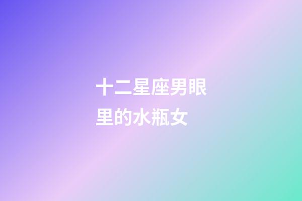 十二星座男眼里的水瓶女-第1張-星座運勢-玄機派