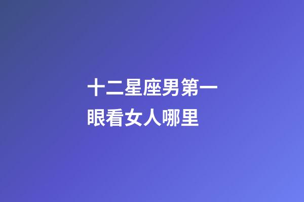 十二星座男第一眼看女人哪里-第1張-星座運勢-玄機派