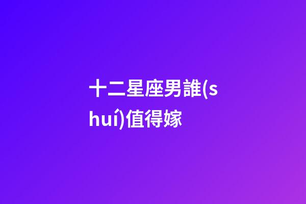 十二星座男誰(shuí)值得嫁-第1張-星座運(yùn)勢(shì)-玄機(jī)派