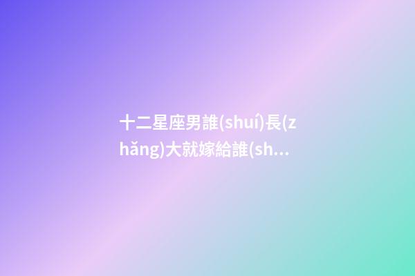 十二星座男誰(shuí)長(zhǎng)大就嫁給誰(shuí)了-第1張-星座運(yùn)勢(shì)-玄機(jī)派