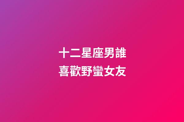 十二星座男誰喜歡野蠻女友