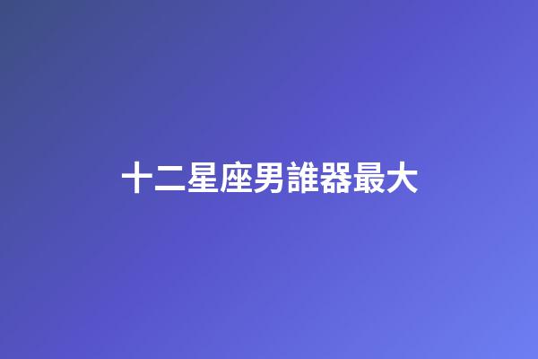 十二星座男誰器最大-第1張-星座運勢-玄機派