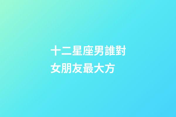 十二星座男誰對女朋友最大方-第1張-星座運勢-玄機派