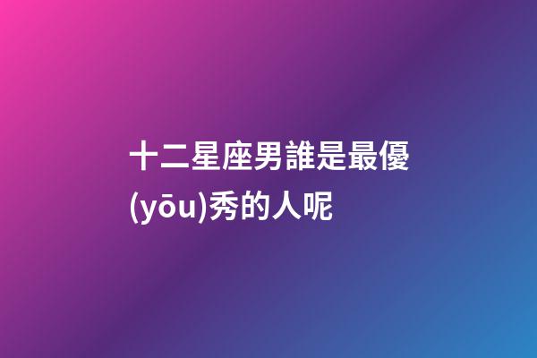 十二星座男誰是最優(yōu)秀的人呢-第1張-星座運(yùn)勢(shì)-玄機(jī)派