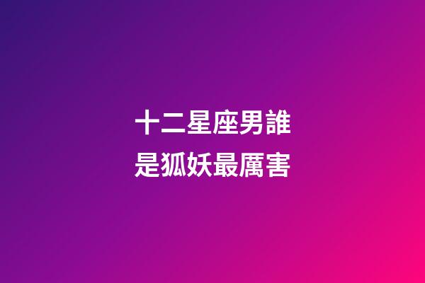 十二星座男誰是狐妖最厲害-第1張-星座運勢-玄機派