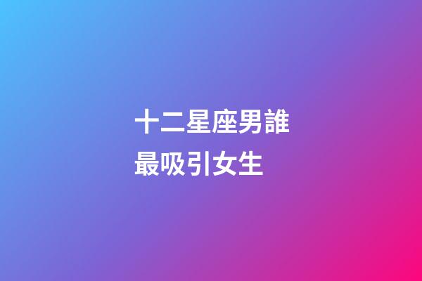 十二星座男誰最吸引女生-第1張-星座運勢-玄機派