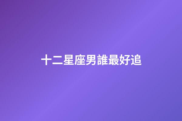 十二星座男誰最好追-第1張-星座運勢-玄機派