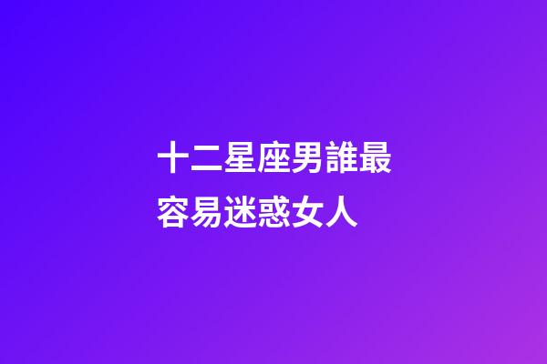 十二星座男誰最容易迷惑女人-第1張-星座運(yùn)勢-玄機(jī)派