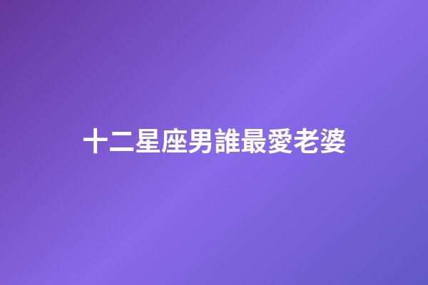 十二星座男誰最愛老婆-第1張-星座運勢-玄機派