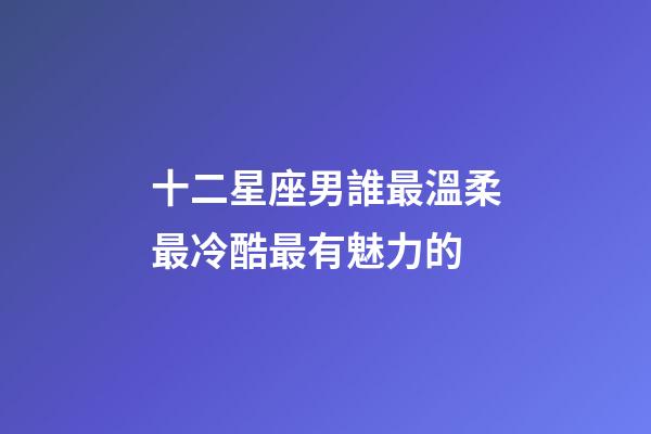 十二星座男誰最溫柔最冷酷最有魅力的-第1張-星座運勢-玄機派