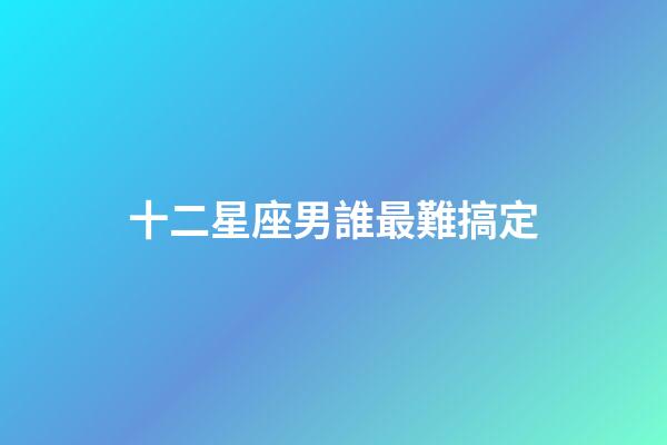 十二星座男誰最難搞定-第1張-星座運勢-玄機派