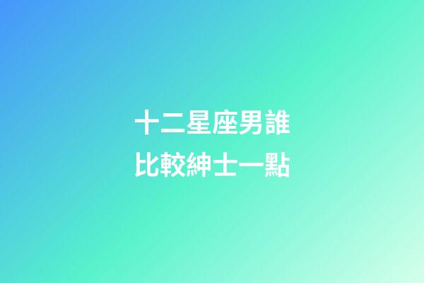 十二星座男誰比較紳士一點-第1張-星座運勢-玄機派