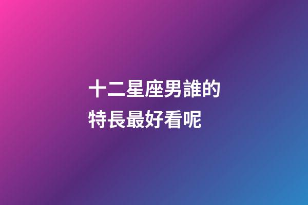 十二星座男誰的特長最好看呢-第1張-星座運勢-玄機派