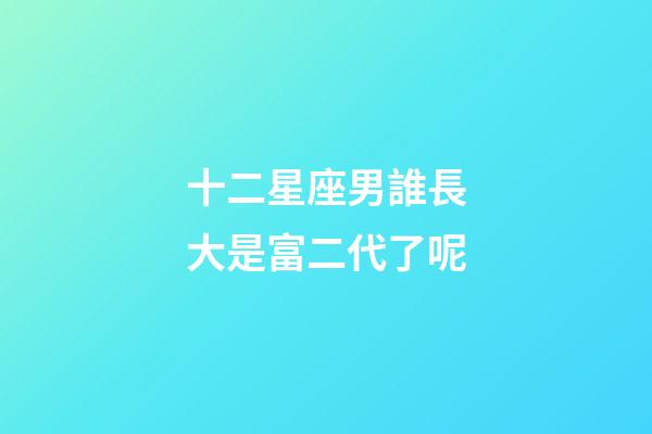 十二星座男誰長大是富二代了呢-第1張-星座運勢-玄機派