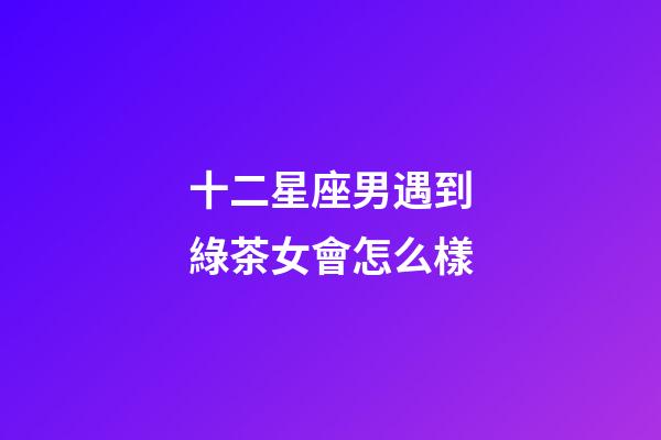 十二星座男遇到綠茶女會怎么樣-第1張-星座運勢-玄機派