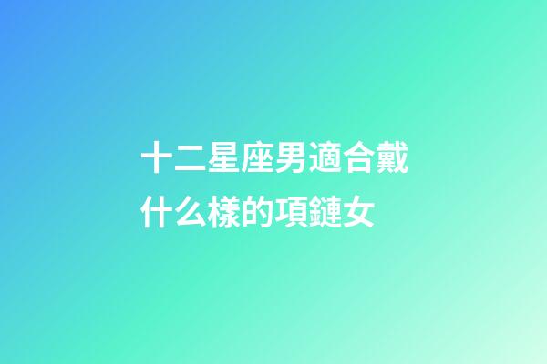 十二星座男適合戴什么樣的項鏈女-第1張-星座運勢-玄機派