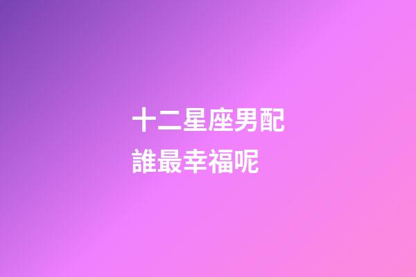 十二星座男配誰最幸福呢-第1張-星座運勢-玄機派