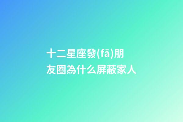 十二星座發(fā)朋友圈為什么屏蔽家人-第1張-星座運勢-玄機派