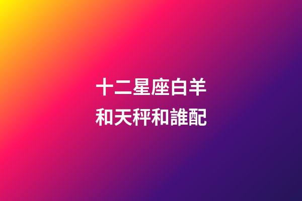 十二星座白羊和天秤和誰配-第1張-星座運勢-玄機派
