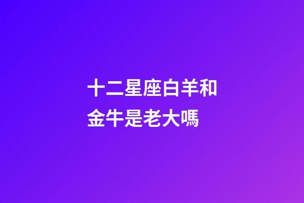 十二星座白羊和金牛是老大嗎-第1張-星座運勢-玄機派
