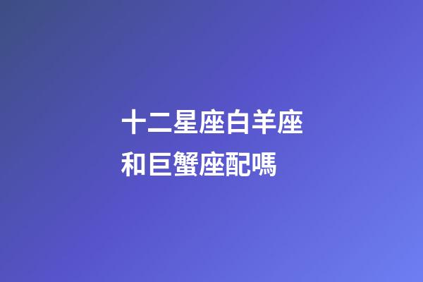 十二星座白羊座和巨蟹座配嗎-第1張-星座運勢-玄機派