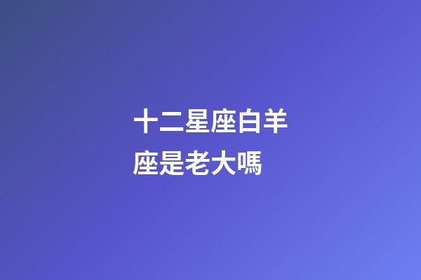 十二星座白羊座是老大嗎-第1張-星座運勢-玄機派