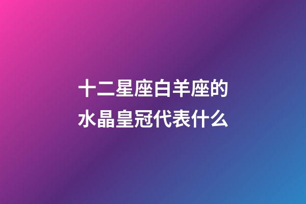 十二星座白羊座的水晶皇冠代表什么-第1張-星座運勢-玄機派