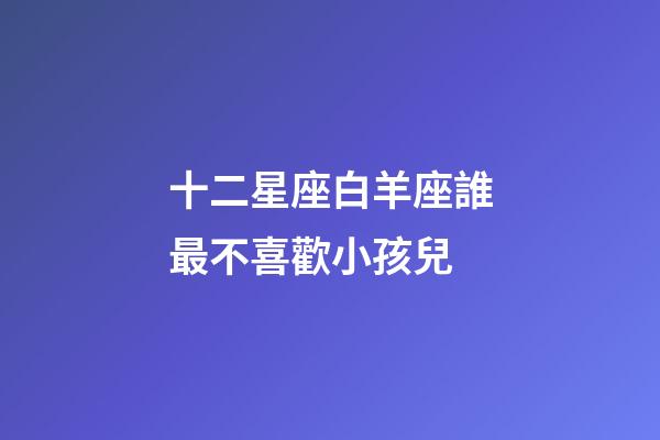 十二星座白羊座誰最不喜歡小孩兒