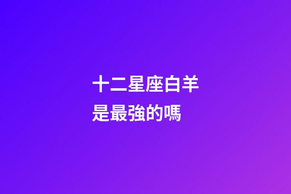 十二星座白羊是最強的嗎-第1張-星座運勢-玄機派