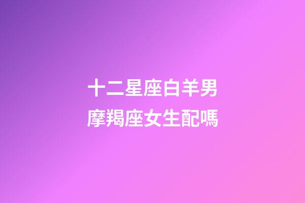 十二星座白羊男摩羯座女生配嗎-第1張-星座運勢-玄機派