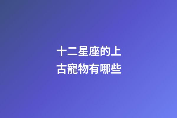十二星座的上古寵物有哪些-第1張-星座運(yùn)勢-玄機(jī)派