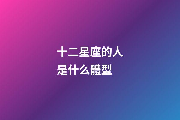 十二星座的人是什么體型-第1張-星座運勢-玄機派