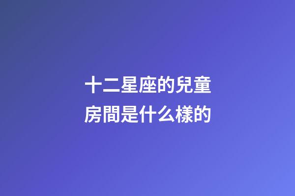 十二星座的兒童房間是什么樣的-第1張-星座運勢-玄機派