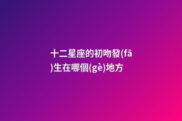 十二星座的初吻發(fā)生在哪個(gè)地方-第1張-星座運(yùn)勢(shì)-玄機(jī)派