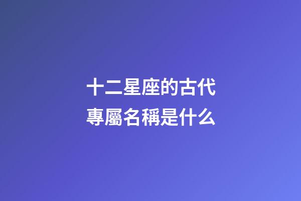 十二星座的古代專屬名稱是什么-第1張-星座運勢-玄機派