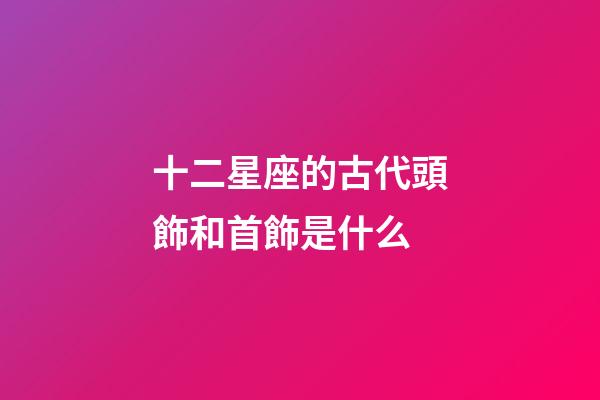 十二星座的古代頭飾和首飾是什么-第1張-星座運勢-玄機派