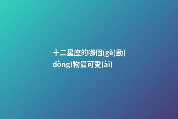 十二星座的哪個(gè)動(dòng)物最可愛(ài)-第1張-星座運(yùn)勢(shì)-玄機(jī)派