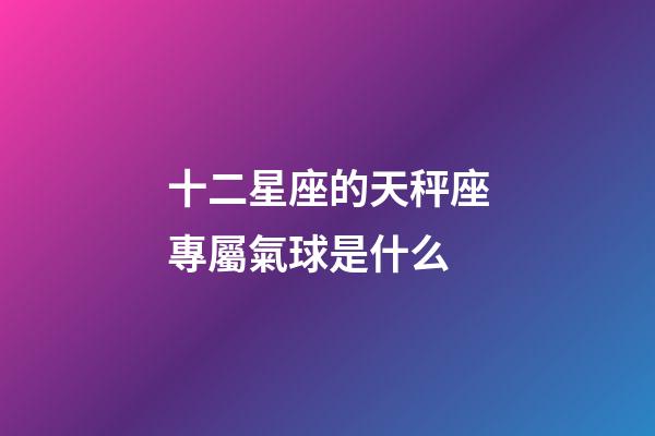 十二星座的天秤座專屬氣球是什么-第1張-星座運勢-玄機派