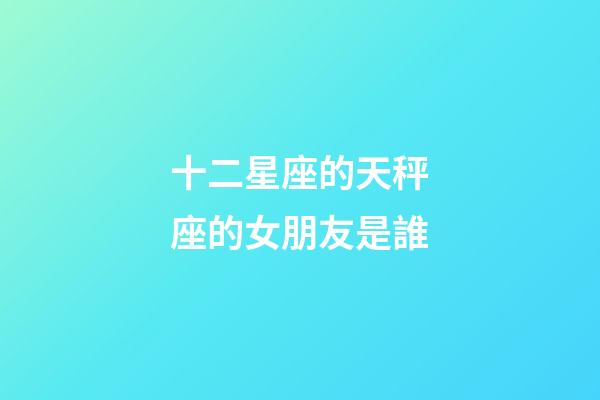 十二星座的天秤座的女朋友是誰-第1張-星座運勢-玄機派