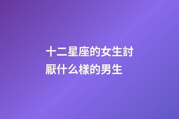 十二星座的女生討厭什么樣的男生-第1張-星座運勢-玄機派