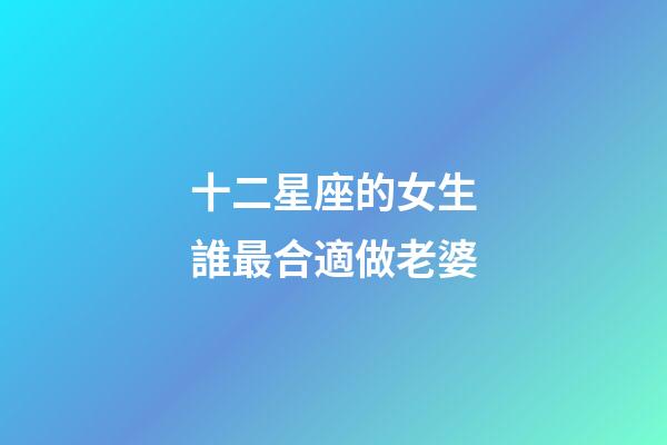 十二星座的女生誰最合適做老婆-第1張-星座運勢-玄機派