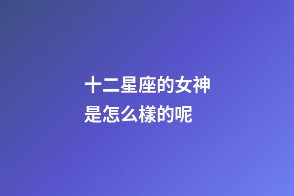 十二星座的女神是怎么樣的呢-第1張-星座運勢-玄機派