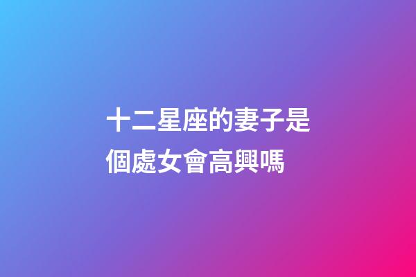 十二星座的妻子是個處女會高興嗎-第1張-星座運勢-玄機派
