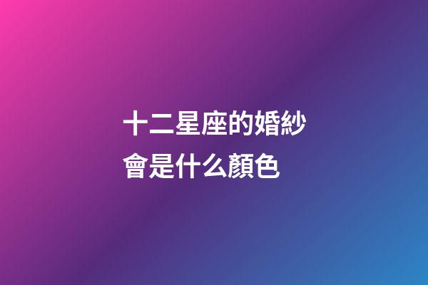 十二星座的婚紗會是什么顏色-第1張-星座運勢-玄機派
